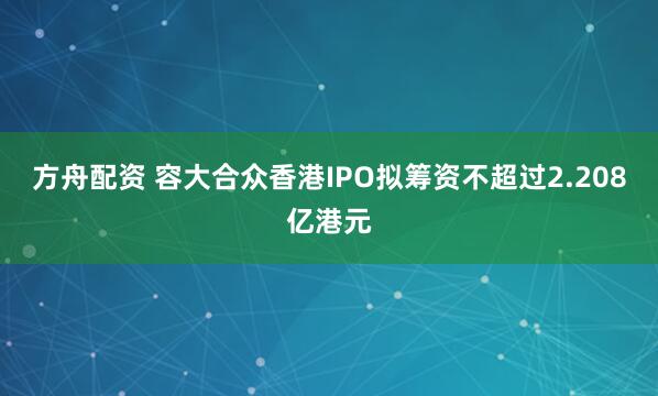 方舟配资 容大合众香港IPO拟筹资不超过2.208亿港元