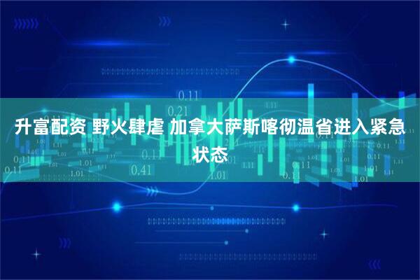 升富配资 野火肆虐 加拿大萨斯喀彻温省进入紧急状态