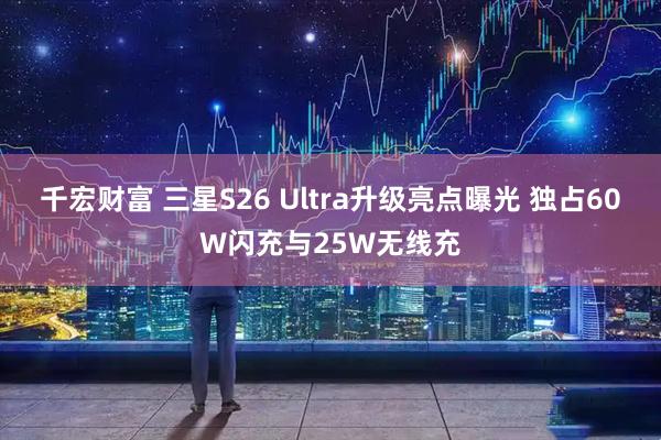 千宏财富 三星S26 Ultra升级亮点曝光 独占60W闪充与25W无线充
