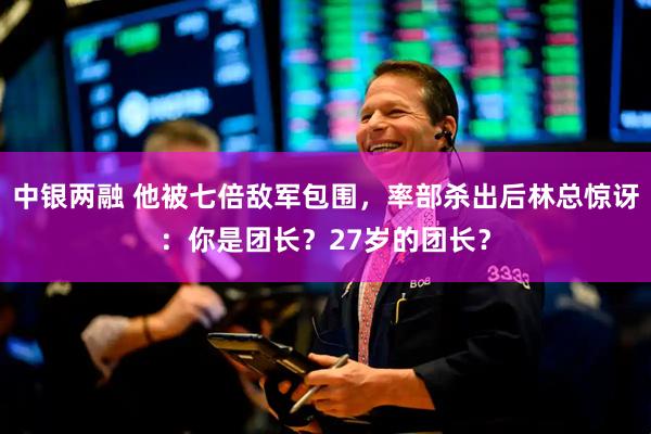 中银两融 他被七倍敌军包围，率部杀出后林总惊讶：你是团长？27岁的团长？